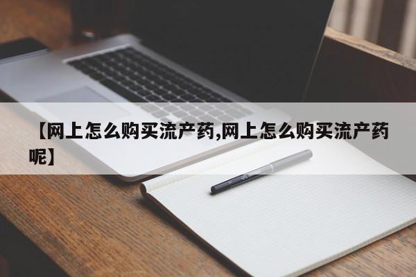 流产药微信买在线下单【网上怎么购买流产药,网上怎么购买流产药呢】