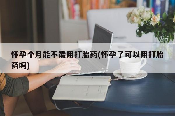 流产药微信买在线下单怀孕个月能不能用打胎药(怀孕了可以用打胎药吗)