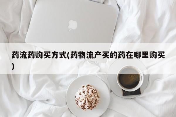 流产药微信买在线下单药流药购买方式(药物流产买的药在哪里购买)