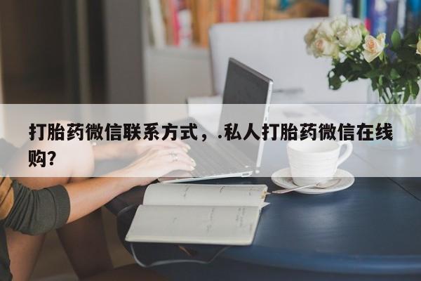 流产药微信买在线下单打胎药微信联系方式，.私人打胎药微信在线购？
